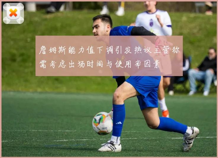 詹姆斯能力值下调引发热议主管称需考虑出场时间与使用率因素