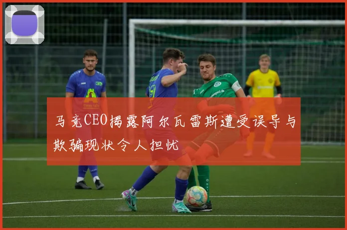 马竞CEO揭露阿尔瓦雷斯遭受误导与欺骗现状令人担忧