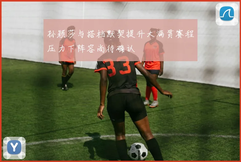 孙颖莎与搭档默契提升大满贯赛程压力下阵容尚待确认
