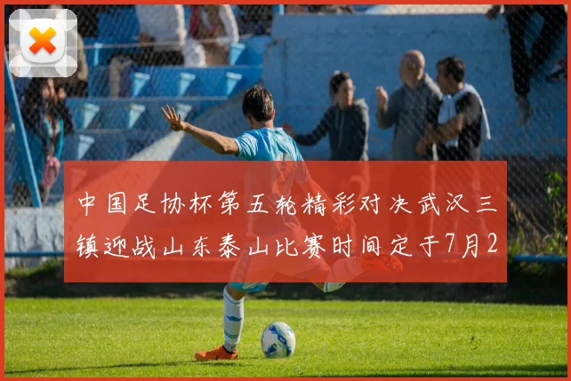 中国足协杯第五轮精彩对决武汉三镇迎战山东泰山比赛时间定于7月21日19点35分