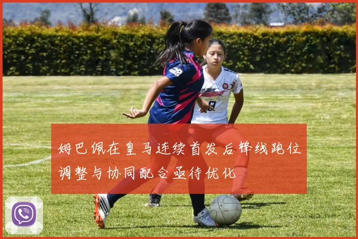 姆巴佩在皇马连续首发后锋线跑位调整与协同配合亟待优化
