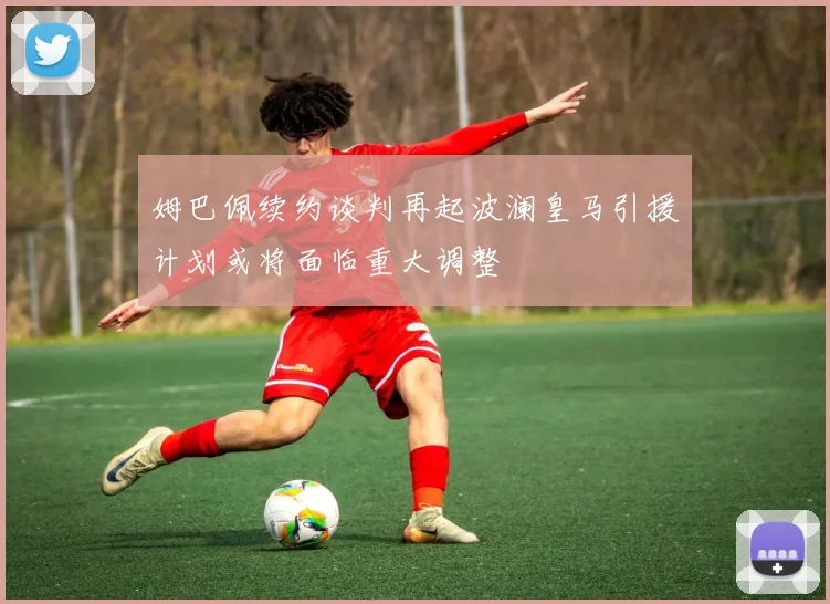姆巴佩续约谈判再起波澜皇马引援计划或将面临重大调整