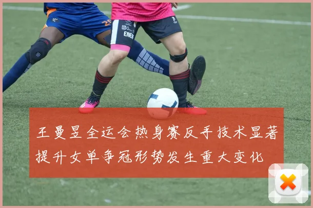 王曼昱全运会热身赛反手技术显著提升女单争冠形势发生重大变化