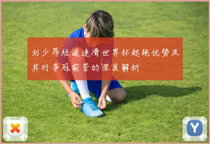 刘少昂短道速滑世界杯起跑优势及其对争冠前景的深度解析